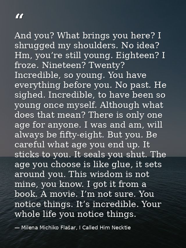 And you? What brings you here? I shrugged my shoulders. No idea? Hm, you’re still young. Eighteen? I froze. Nineteen? Tw — Milena Michiko Flašar, I Called Him Necktie