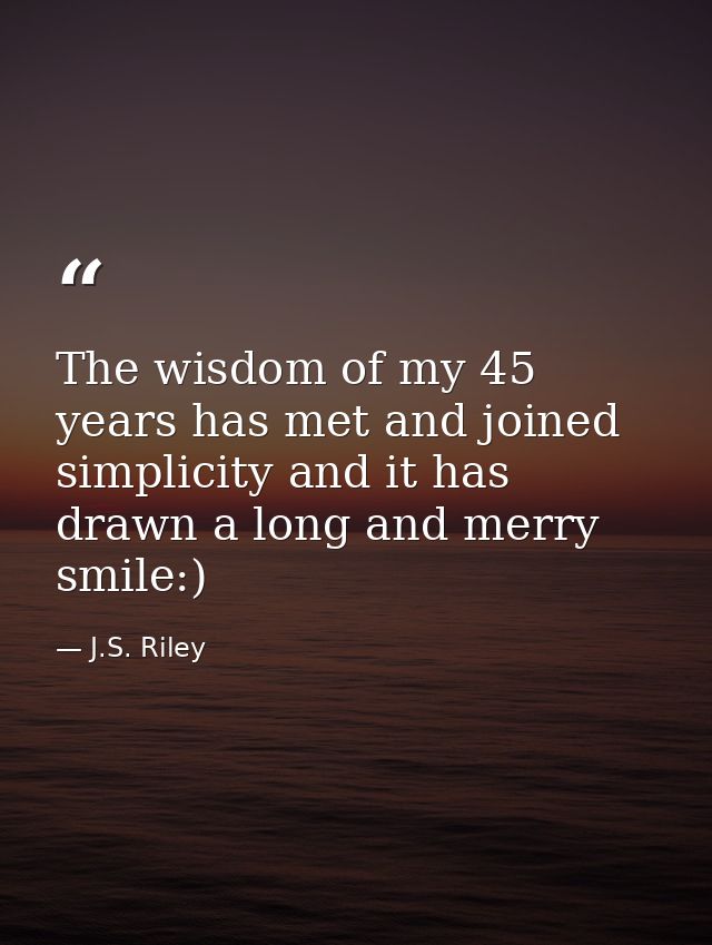 The wisdom of my 45 years has met and joined simplicity and it has drawn a long and merry smile:) — J.S. Riley