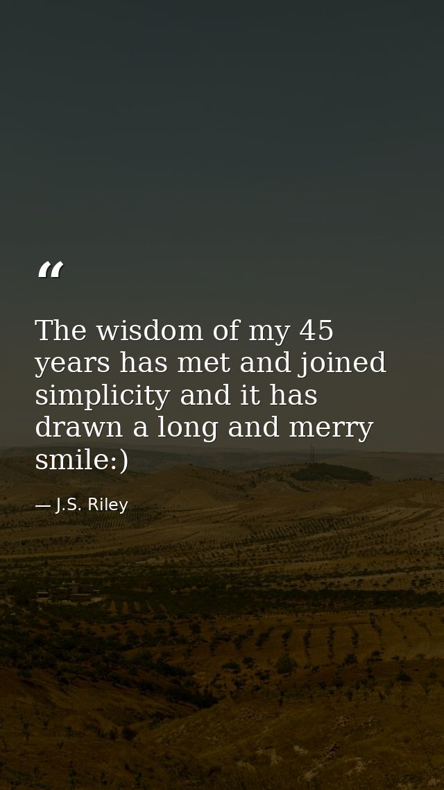 The wisdom of my 45 years has met and joined simplicity and it has drawn a long and merry smile:) — J.S. Riley
