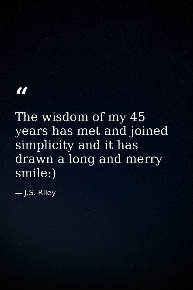 The wisdom of my 45 years has met and joined simplicity and it has drawn a long and merry smile:) — J.S. Riley