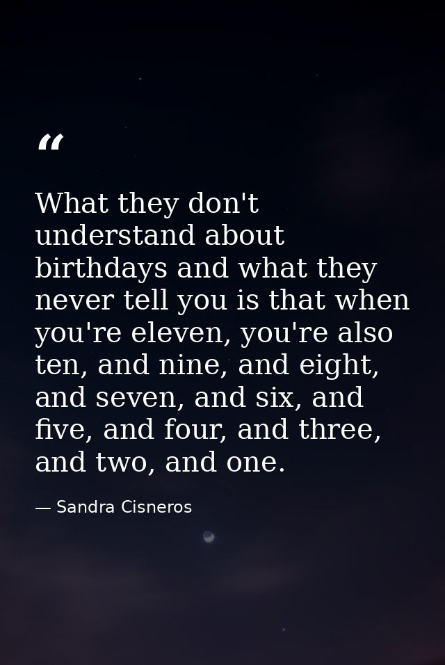 What they don't understand about birthdays and what they never tell you is that when you're eleven, you're also ten, and — Sandra Cisneros