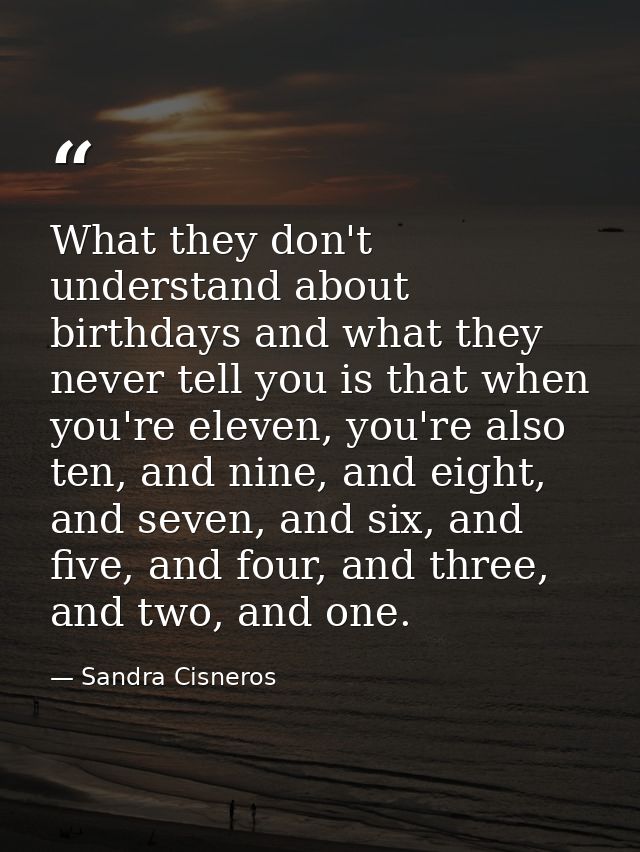 What they don't understand about birthdays and what they never tell you is that when you're eleven, you're also ten, and — Sandra Cisneros