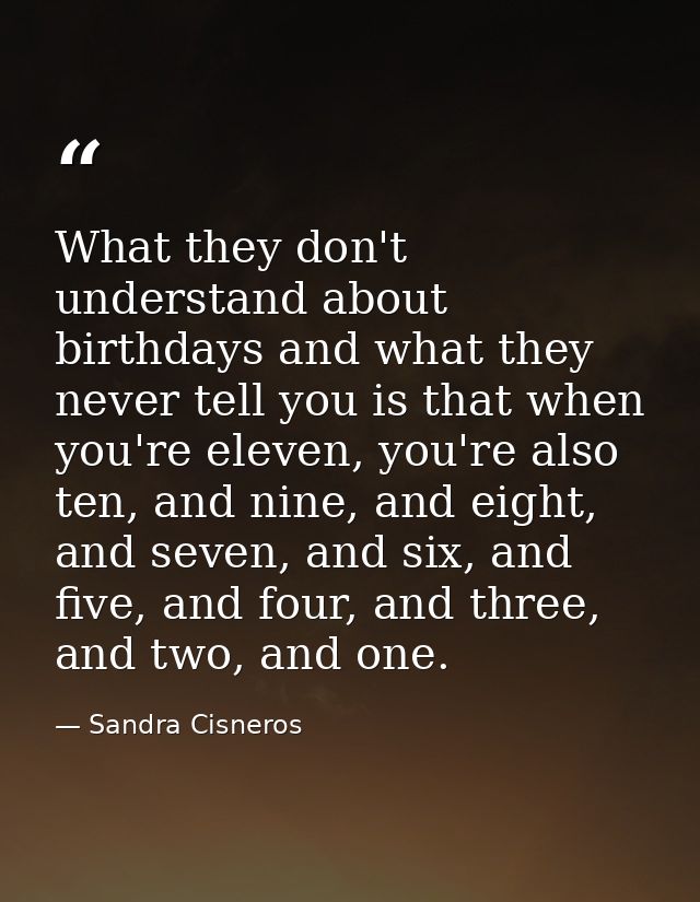What they don't understand about birthdays and what they never tell you is that when you're eleven, you're also ten, and — Sandra Cisneros