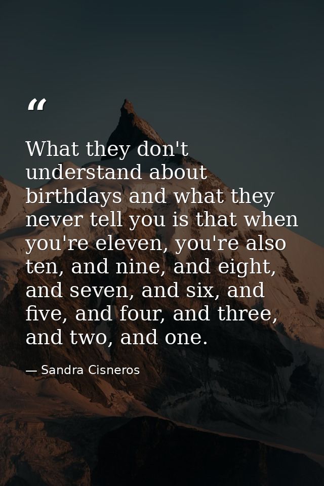 What they don't understand about birthdays and what they never tell you is that when you're eleven, you're also ten, and — Sandra Cisneros