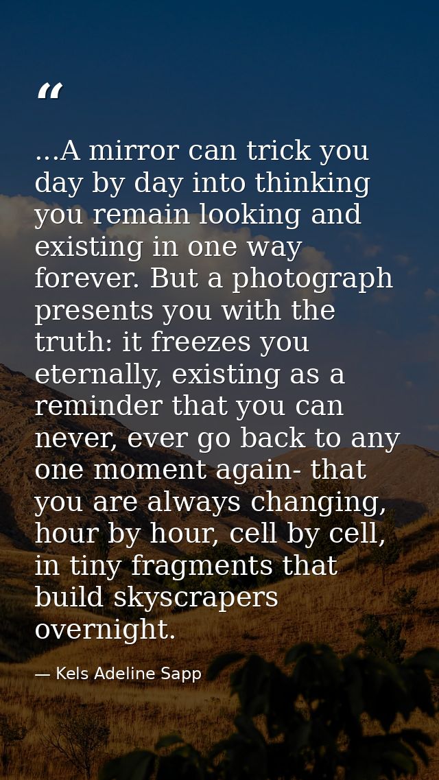...A mirror can trick you day by day into thinking you remain looking and existing in one way forever. But a photograph  — Kels Adeline Sapp