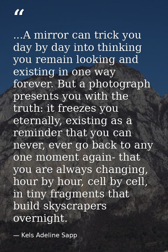 ...A mirror can trick you day by day into thinking you remain looking and existing in one way forever. But a photograph  — Kels Adeline Sapp