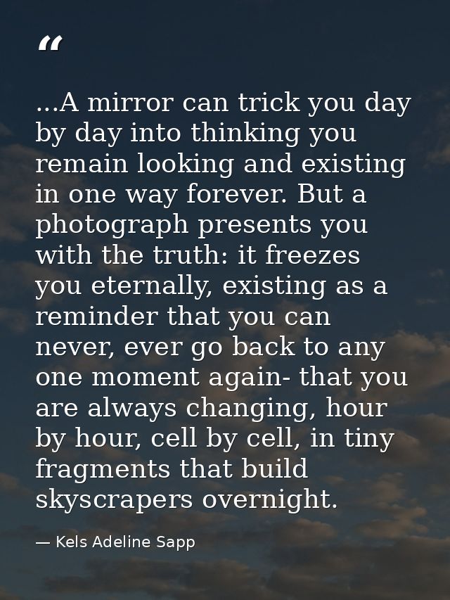 ...A mirror can trick you day by day into thinking you remain looking and existing in one way forever. But a photograph  — Kels Adeline Sapp