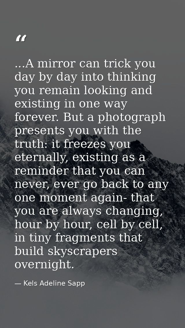 ...A mirror can trick you day by day into thinking you remain looking and existing in one way forever. But a photograph  — Kels Adeline Sapp