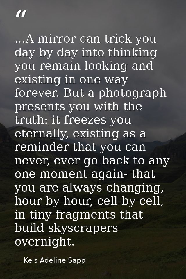 ...A mirror can trick you day by day into thinking you remain looking and existing in one way forever. But a photograph  — Kels Adeline Sapp