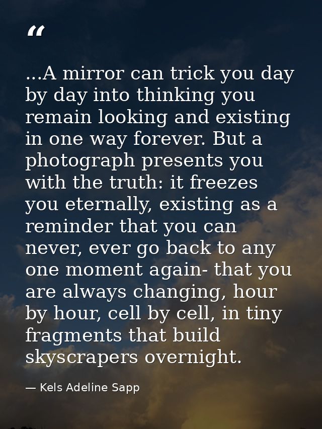 ...A mirror can trick you day by day into thinking you remain looking and existing in one way forever. But a photograph  — Kels Adeline Sapp