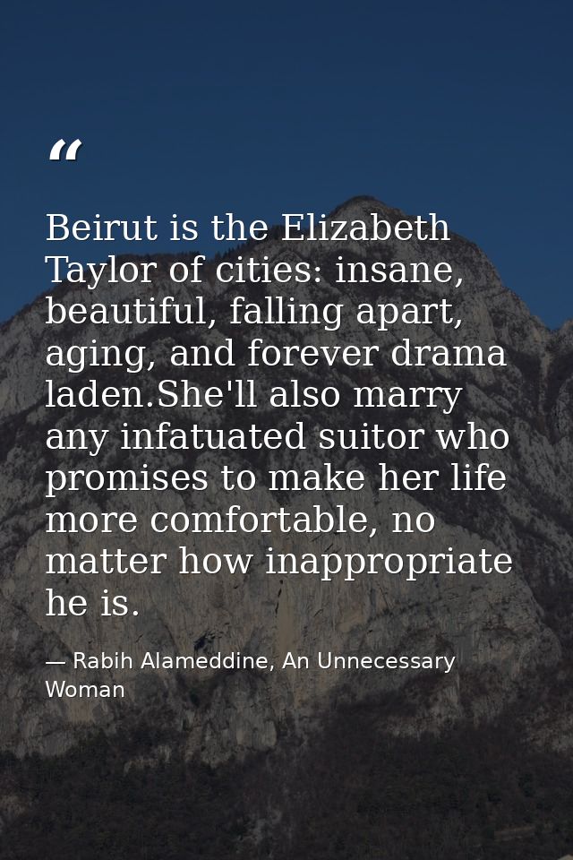 Beirut is the Elizabeth Taylor of cities: insane, beautiful, falling apart, aging, and forever drama laden.She'll also m — Rabih Alameddine, An Unnecessary Woman