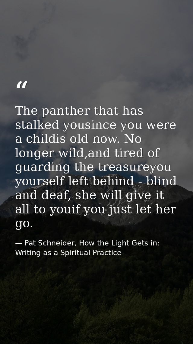 The panther that has stalked yousince you were a childis old now. No longer wild,and tired of guarding the treasureyou y — Pat Schneider, How the Light Gets in: Writing as a Spiritual Practice