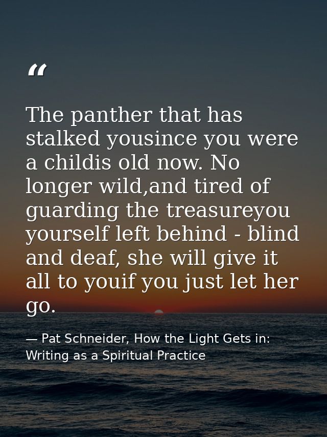 The panther that has stalked yousince you were a childis old now. No longer wild,and tired of guarding the treasureyou y — Pat Schneider, How the Light Gets in: Writing as a Spiritual Practice