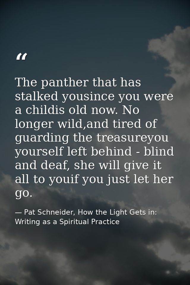 The panther that has stalked yousince you were a childis old now. No longer wild,and tired of guarding the treasureyou y — Pat Schneider, How the Light Gets in: Writing as a Spiritual Practice