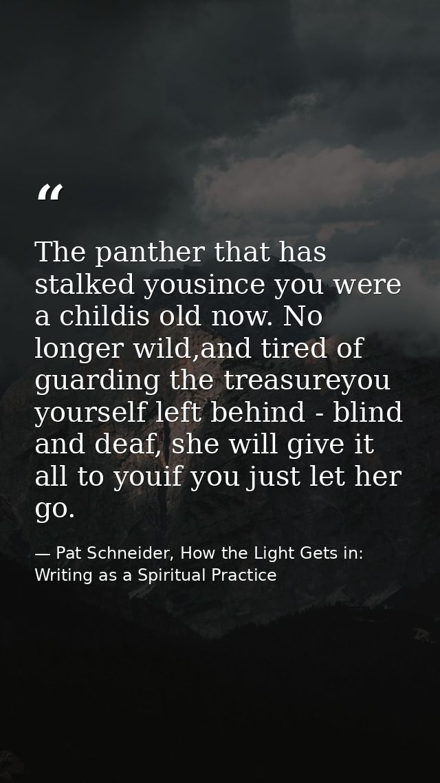 The panther that has stalked yousince you were a childis old now. No longer wild,and tired of guarding the treasureyou y — Pat Schneider, How the Light Gets in: Writing as a Spiritual Practice