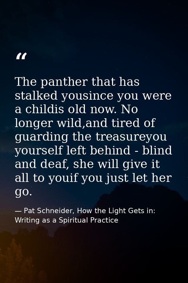 The panther that has stalked yousince you were a childis old now. No longer wild,and tired of guarding the treasureyou y — Pat Schneider, How the Light Gets in: Writing as a Spiritual Practice