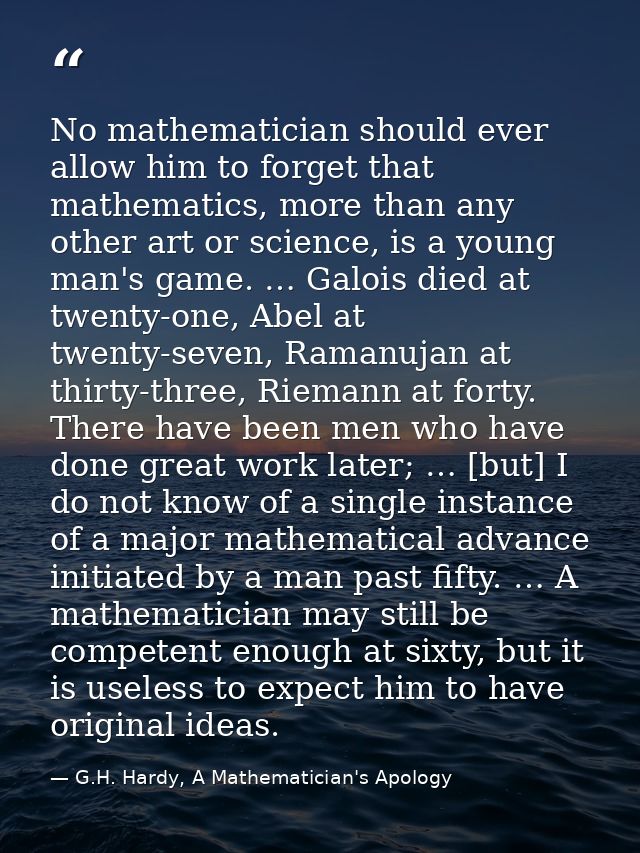 No mathematician should ever allow him to forget that mathematics, more than any other art or science, is a young man's  — G.H. Hardy, A Mathematician's Apology