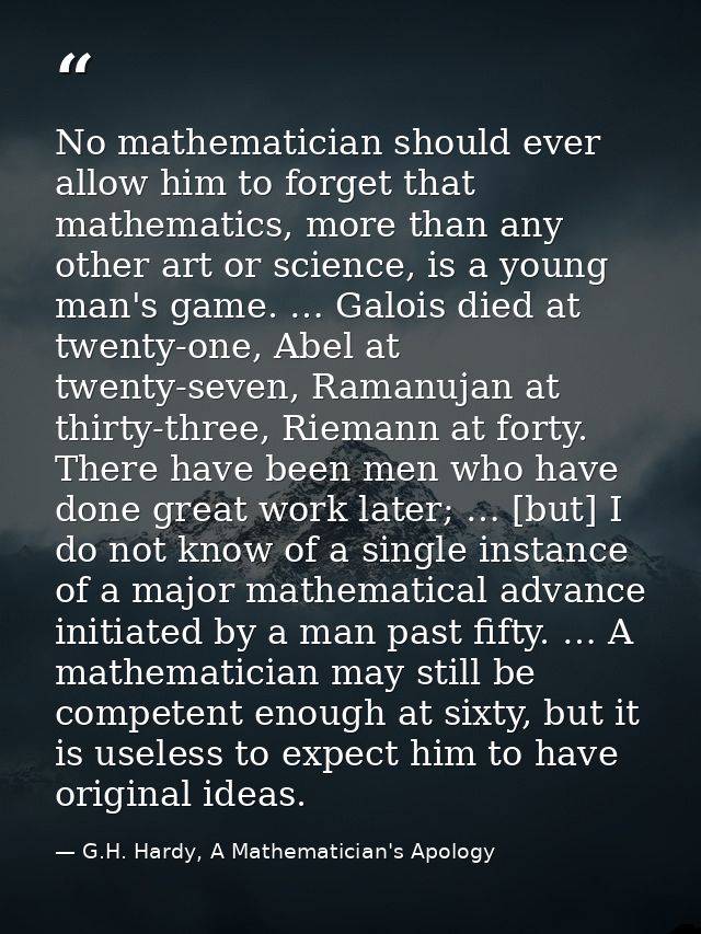 No mathematician should ever allow him to forget that mathematics, more than any other art or science, is a young man's  — G.H. Hardy, A Mathematician's Apology