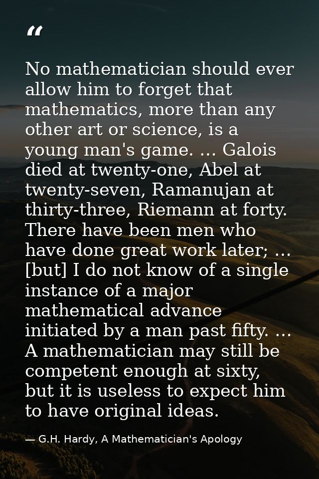 No mathematician should ever allow him to forget that mathematics, more than any other art or science, is a young man's  — G.H. Hardy, A Mathematician's Apology