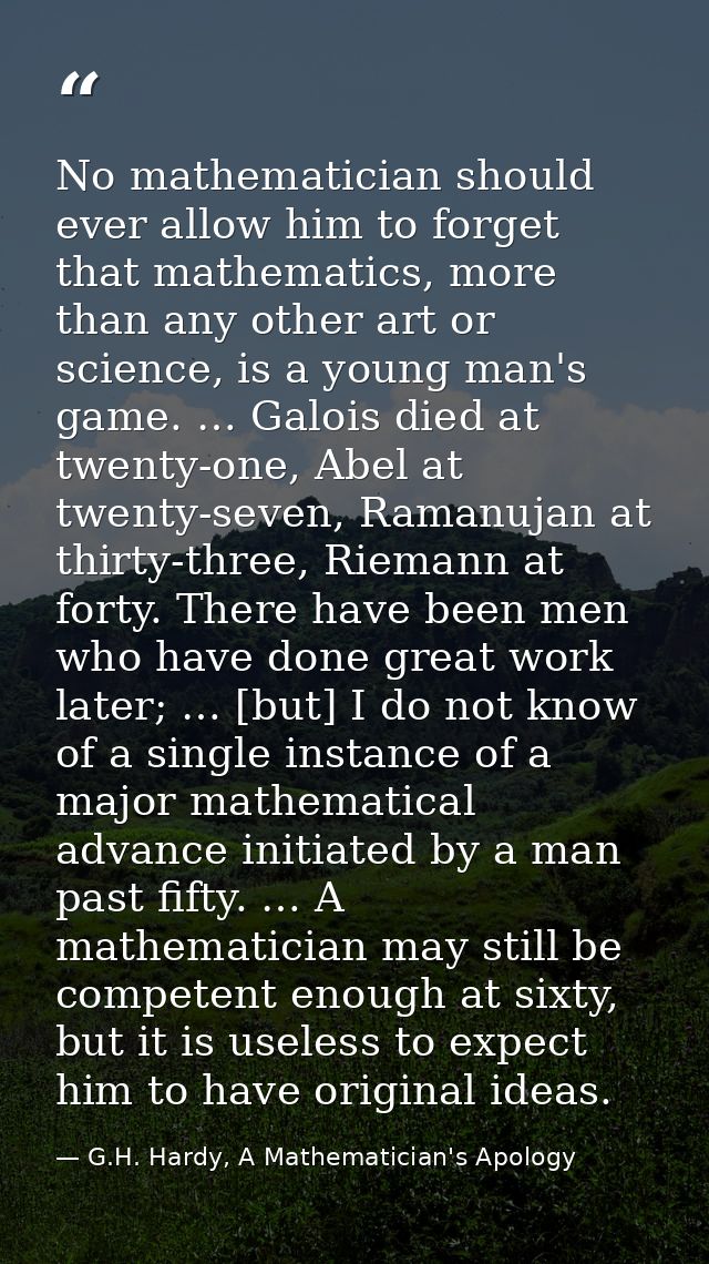 No mathematician should ever allow him to forget that mathematics, more than any other art or science, is a young man's  — G.H. Hardy, A Mathematician's Apology