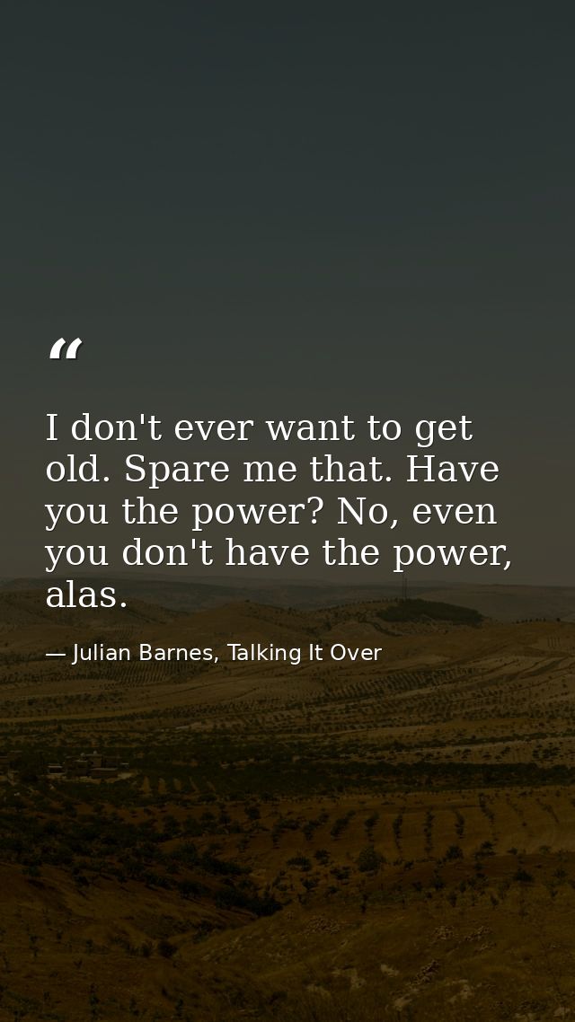I don't ever want to get old. Spare me that. Have you the power? No, even you don't have the power, alas. — Julian Barnes, Talking It Over