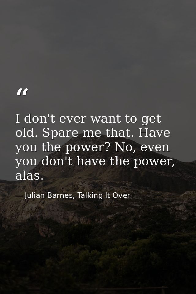 I don't ever want to get old. Spare me that. Have you the power? No, even you don't have the power, alas. — Julian Barnes, Talking It Over
