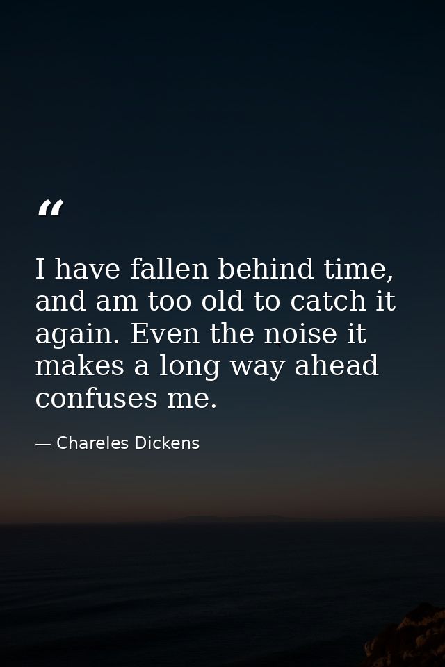 I have fallen behind time, and am too old to catch it again. Even the noise it makes a long way ahead confuses me. — Chareles Dickens