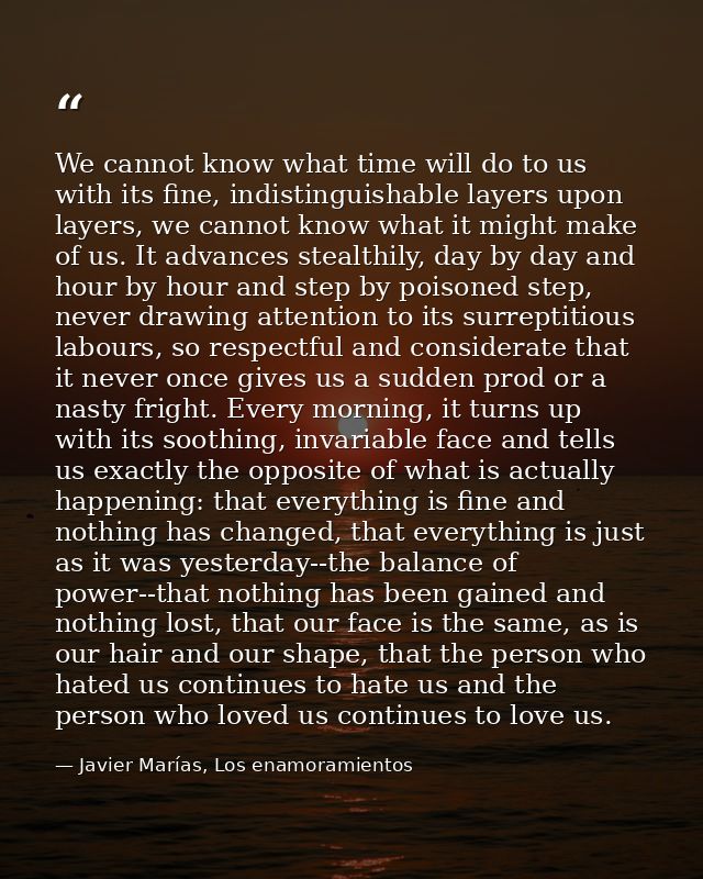 We cannot know what time will do to us with its fine, indistinguishable layers upon layers, we cannot know what it might — Javier Marías, Los enamoramientos