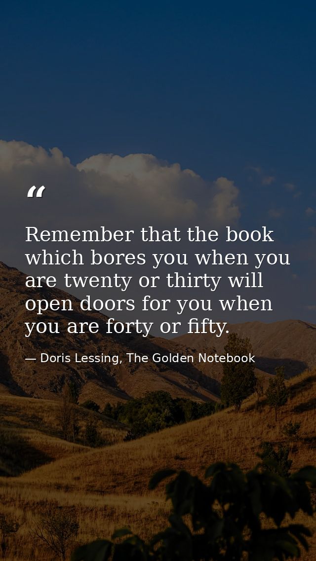 Remember that the book which bores you when you are twenty or thirty will open doors for you when you are forty or fifty — Doris Lessing, The Golden Notebook