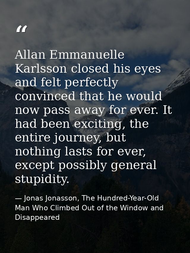 Allan Emmanuelle Karlsson closed his eyes and felt perfectly convinced that he would now pass away for ever. It had been — Jonas Jonasson, The Hundred-Year-Old Man Who Climbed Out of the Window and Disappeared