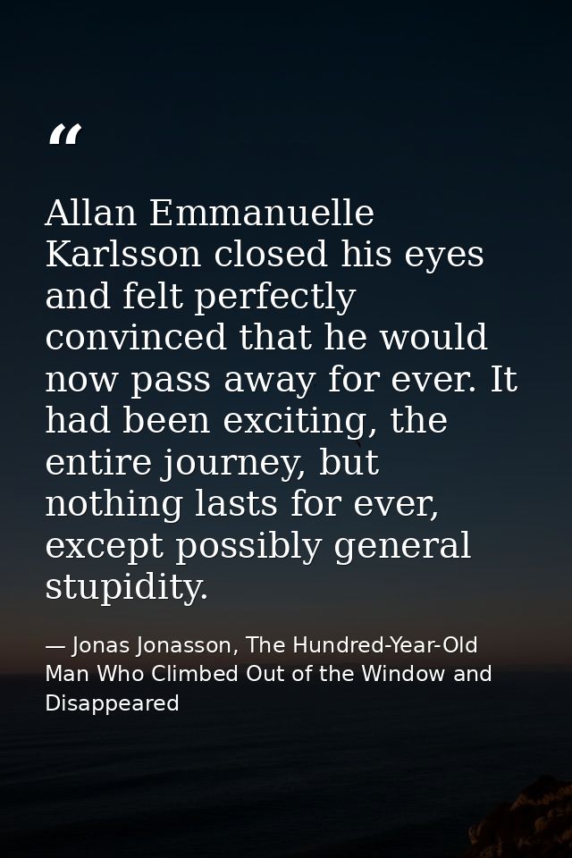 Allan Emmanuelle Karlsson closed his eyes and felt perfectly convinced that he would now pass away for ever. It had been — Jonas Jonasson, The Hundred-Year-Old Man Who Climbed Out of the Window and Disappeared