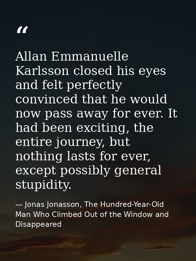 Allan Emmanuelle Karlsson closed his eyes and felt perfectly convinced that he would now pass away for ever. It had been — Jonas Jonasson, The Hundred-Year-Old Man Who Climbed Out of the Window and Disappeared