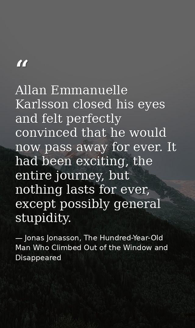 Allan Emmanuelle Karlsson closed his eyes and felt perfectly convinced that he would now pass away for ever. It had been — Jonas Jonasson, The Hundred-Year-Old Man Who Climbed Out of the Window and Disappeared