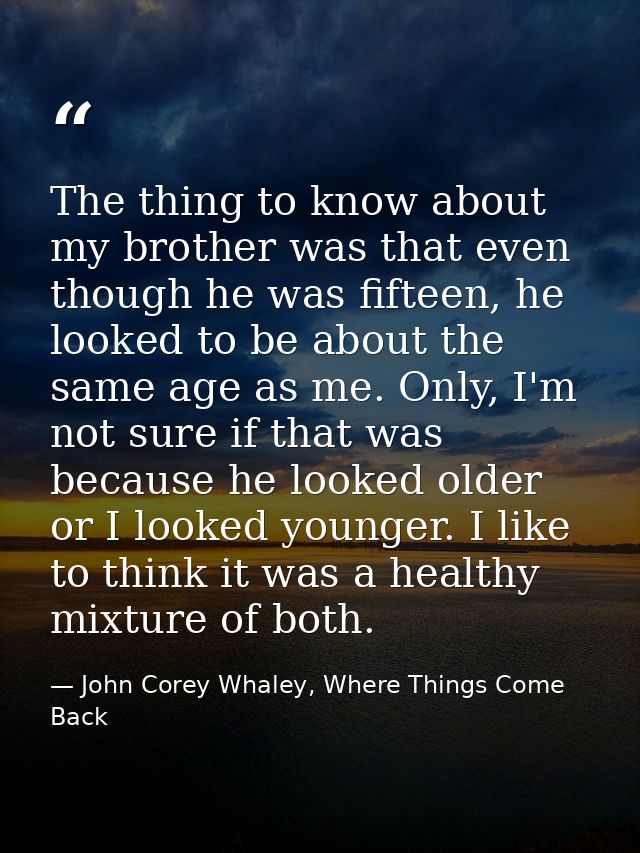 The thing to know about my brother was that even though he was fifteen, he looked to be about the same age as me. Only,  — John Corey Whaley, Where Things Come Back