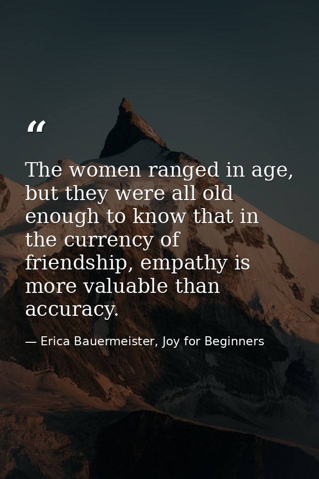 The women ranged in age, but they were all old enough to know that in the currency of friendship, empathy is more valuab — Erica Bauermeister, Joy for Beginners