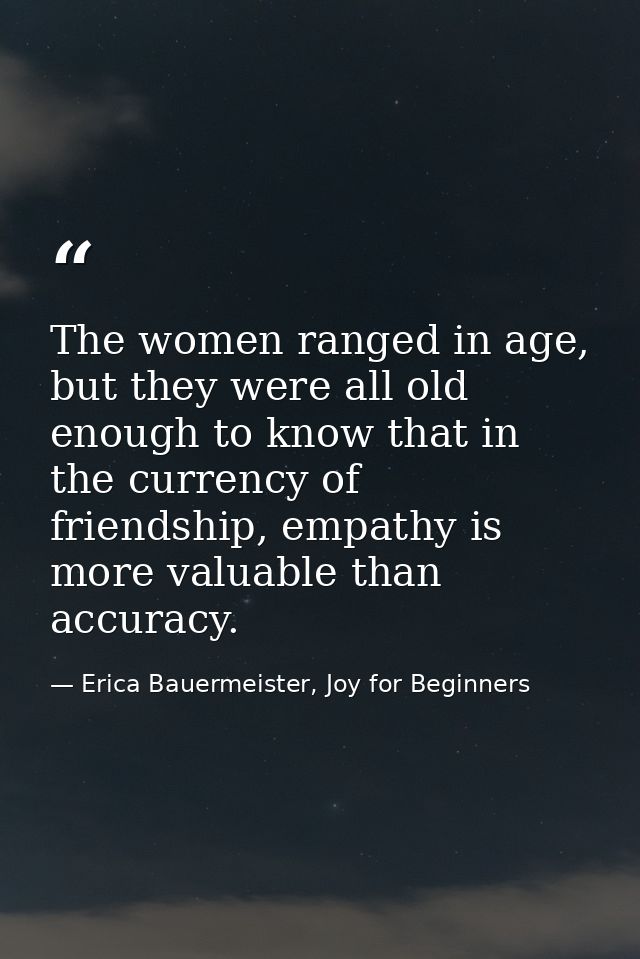 The women ranged in age, but they were all old enough to know that in the currency of friendship, empathy is more valuab — Erica Bauermeister, Joy for Beginners