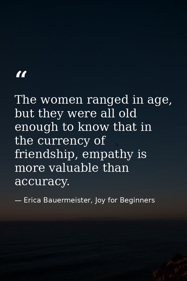 The women ranged in age, but they were all old enough to know that in the currency of friendship, empathy is more valuab — Erica Bauermeister, Joy for Beginners