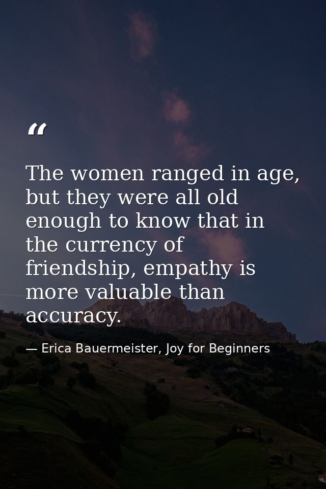 The women ranged in age, but they were all old enough to know that in the currency of friendship, empathy is more valuab — Erica Bauermeister, Joy for Beginners