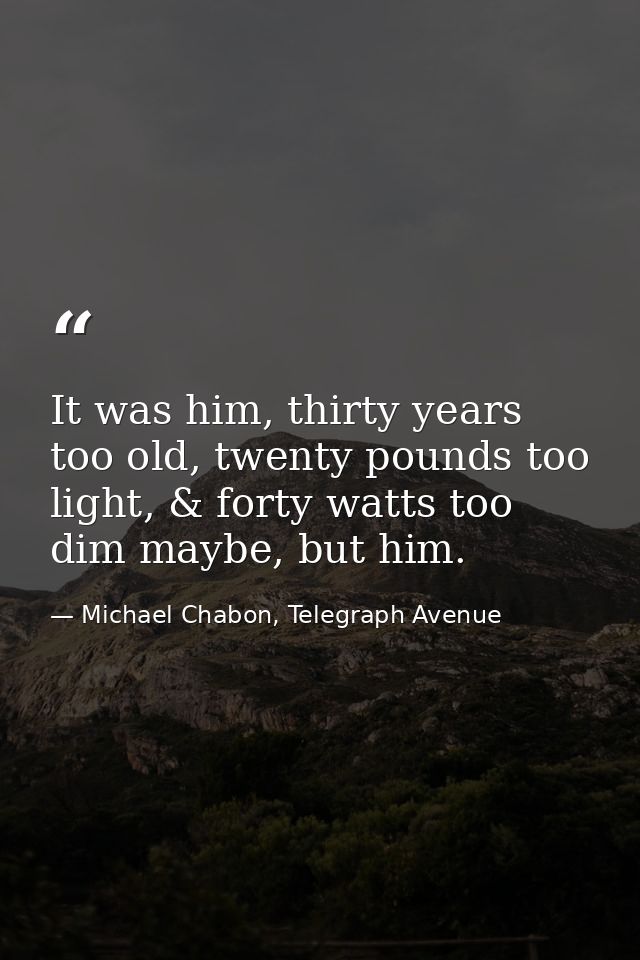 It was him, thirty years too old, twenty pounds too light, & forty watts too dim maybe, but him. — Michael Chabon, Telegraph Avenue