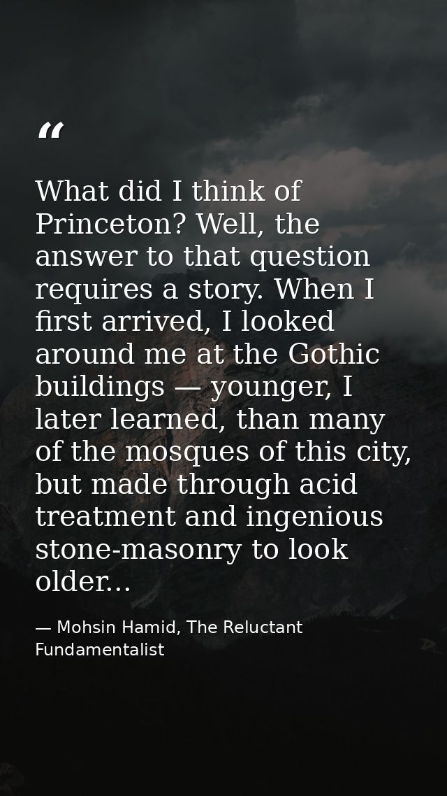 What did I think of Princeton? Well, the answer to that question requires a story. When I first arrived, I looked around — Mohsin Hamid, The Reluctant Fundamentalist