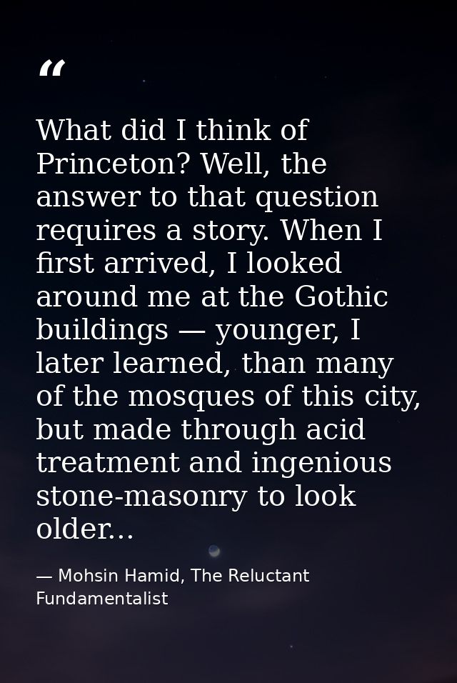 What did I think of Princeton? Well, the answer to that question requires a story. When I first arrived, I looked around — Mohsin Hamid, The Reluctant Fundamentalist