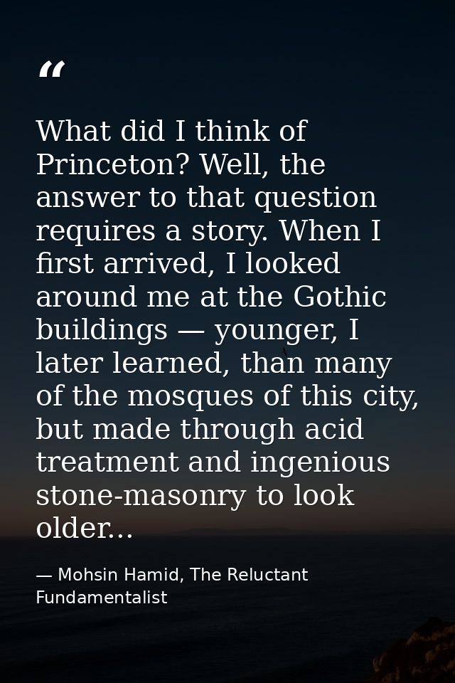 What did I think of Princeton? Well, the answer to that question requires a story. When I first arrived, I looked around — Mohsin Hamid, The Reluctant Fundamentalist