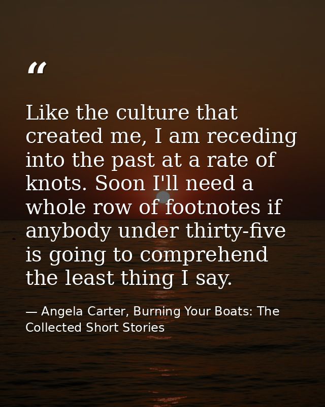 Like the culture that created me, I am receding into the past at a rate of knots. Soon I'll need a whole row of footnote — Angela Carter, Burning Your Boats: The Collected Short Stories