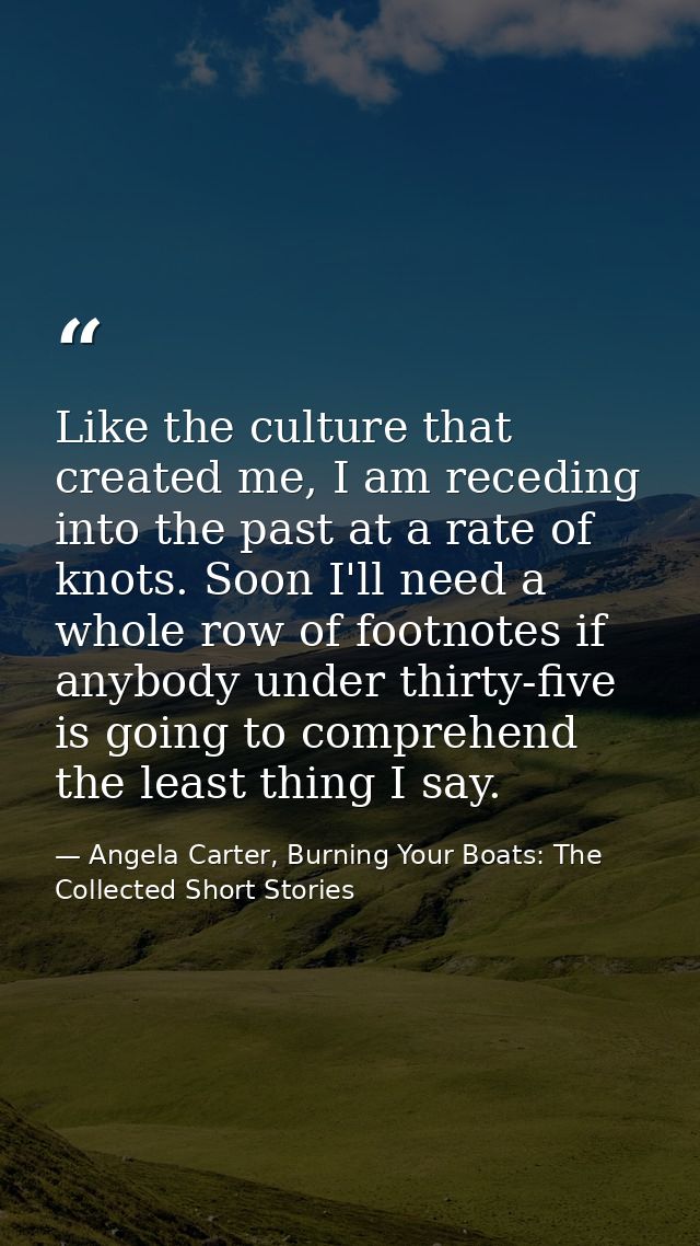 Like the culture that created me, I am receding into the past at a rate of knots. Soon I'll need a whole row of footnote — Angela Carter, Burning Your Boats: The Collected Short Stories