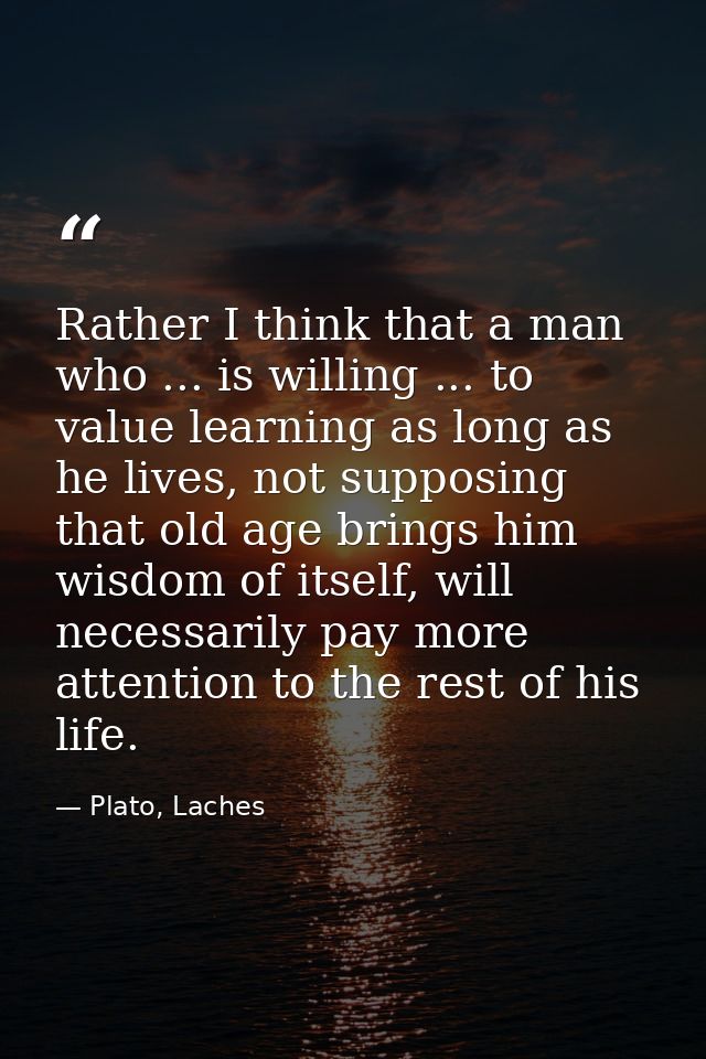 Rather I think that a man who ... is willing ... to value learning as long as he lives, not supposing that old age bring — Plato, Laches