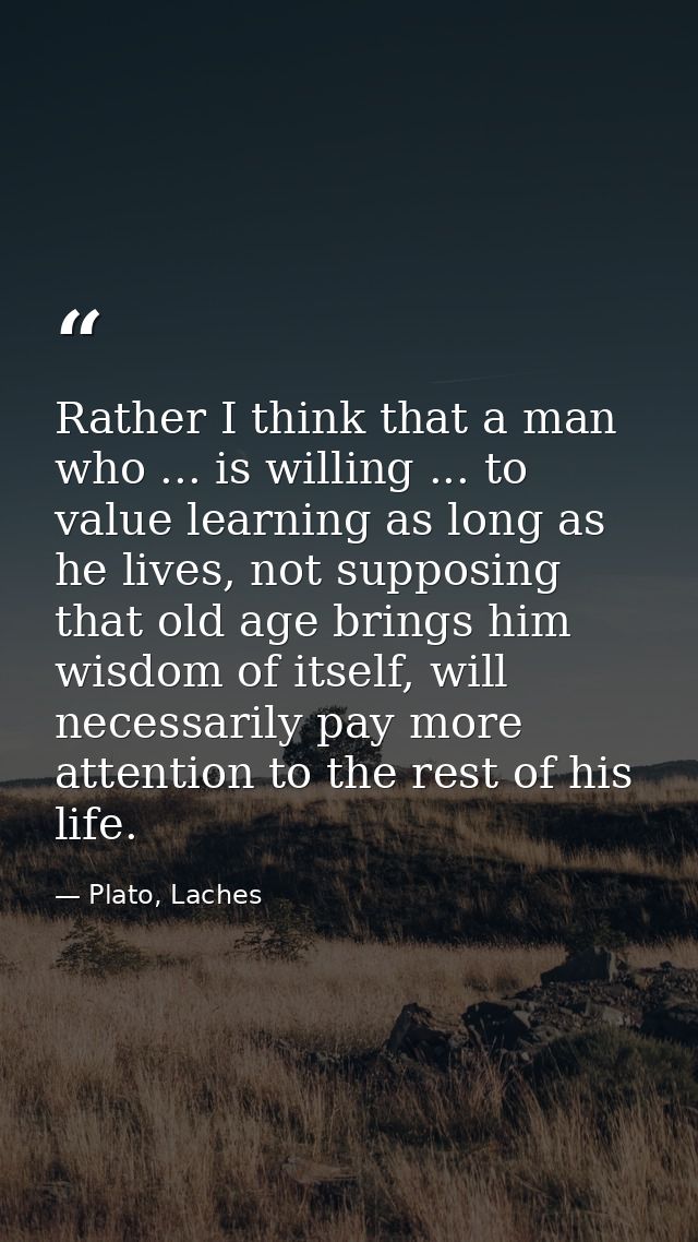 Rather I think that a man who ... is willing ... to value learning as long as he lives, not supposing that old age bring — Plato, Laches