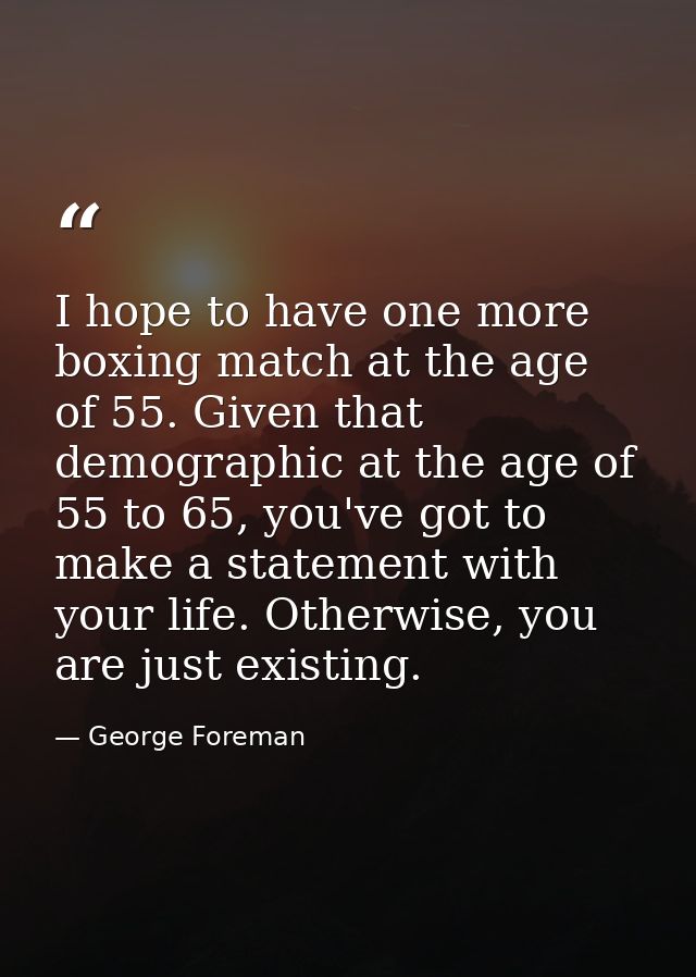 I hope to have one more boxing match at the age of 55. Given that demographic at the age of 55 to 65, you've got to make — George Foreman