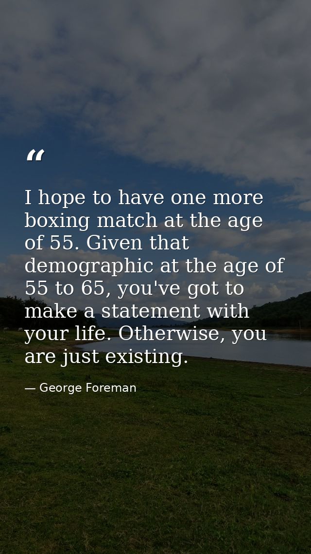 I hope to have one more boxing match at the age of 55. Given that demographic at the age of 55 to 65, you've got to make — George Foreman