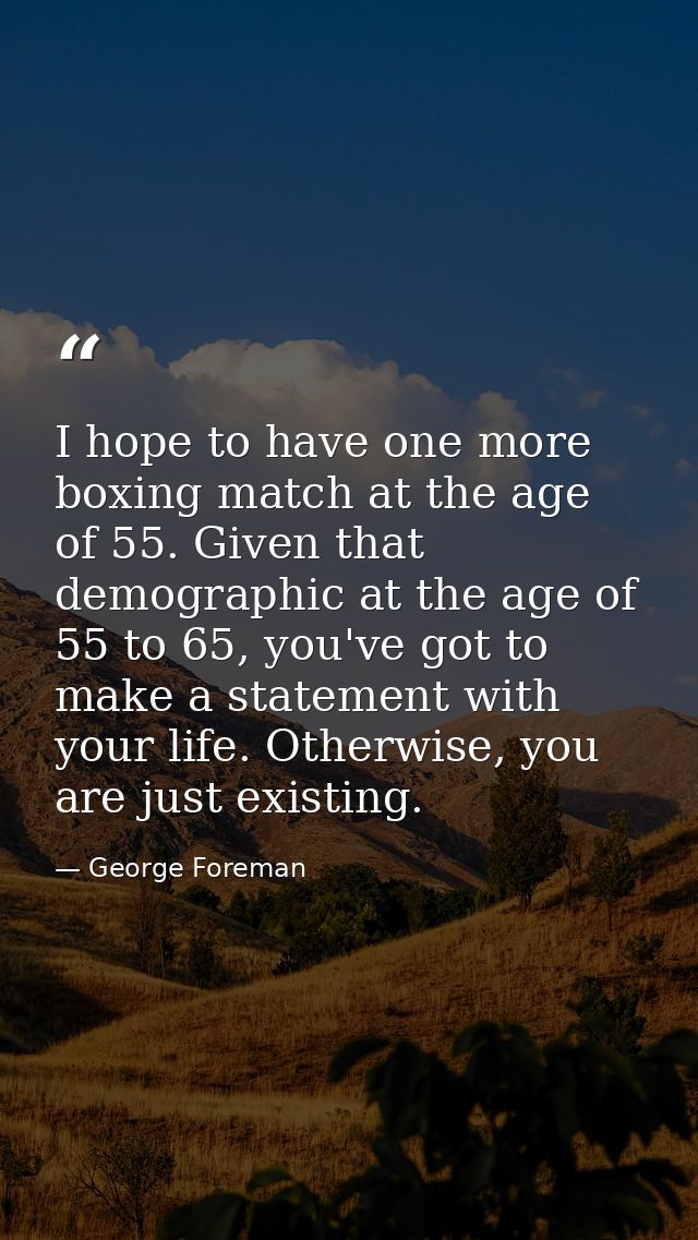 I hope to have one more boxing match at the age of 55. Given that demographic at the age of 55 to 65, you've got to make — George Foreman