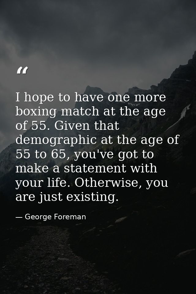 I hope to have one more boxing match at the age of 55. Given that demographic at the age of 55 to 65, you've got to make — George Foreman